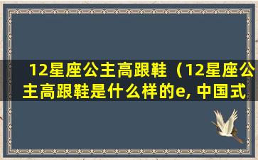 12星座公主高跟鞋（12星座公主高跟鞋是什么样的e, 中国式）